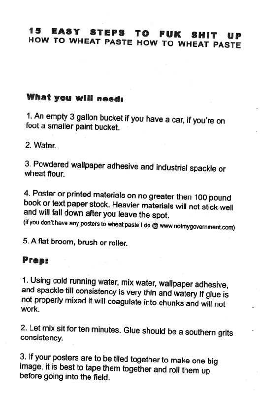 15 EASY STEPS TO FUK SHIT UP
HOW TO WHEAT PASTE HOW TO WHEAT PASTE

What you will need:

1. An empty 3 gallon bucket if you have a car, if you're on
foot a smaller paint bucket.

2. Water.

3. Powdered wallpaper adhesive and industrial ‘spackle or
wheat flour.

4. Poster or printed materials on no greater then 100 pound
book or text, Paper stock. Heavier materials will not ‘stick well
and will fall down after you leave the spot.

(if you don't have any posters to wheat paste | do @ wwwnotmygovermment.com)
5.A flat broom, brush or roller.

 

1. Using cold running water, mix water, wallpaper adhesive,
and spackle till consistency is very thin and watery If glue is
Not properly mixed it will coagulate into chunks and will not
work.

2. Let mix sit for ten minutes. Glue should be a southern grits
consisteney.

3. if your posters are to be tiled together to make one big
image, it is best to tape them together and roll them up
before going into the field.
